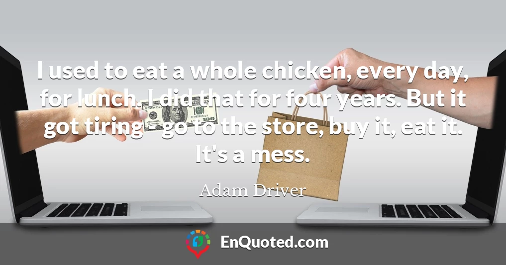 I used to eat a whole chicken, every day, for lunch. I did that for four years. But it got tiring - go to the store, buy it, eat it. It's a mess.