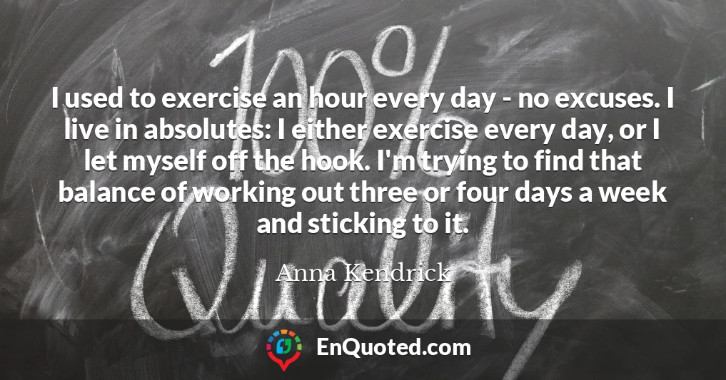 I used to exercise an hour every day - no excuses. I live in absolutes: I either exercise every day, or I let myself off the hook. I'm trying to find that balance of working out three or four days a week and sticking to it.