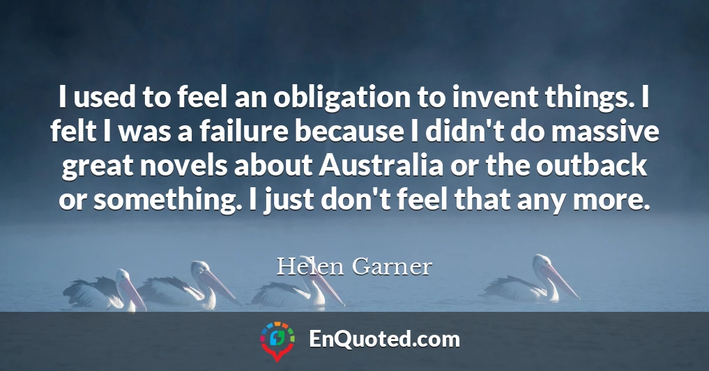 I used to feel an obligation to invent things. I felt I was a failure because I didn't do massive great novels about Australia or the outback or something. I just don't feel that any more.