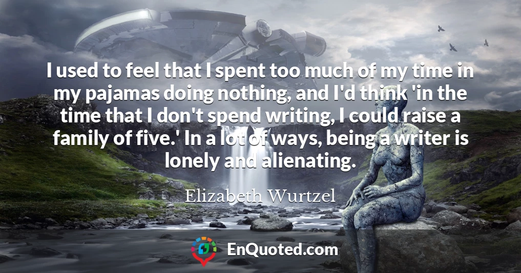 I used to feel that I spent too much of my time in my pajamas doing nothing, and I'd think 'in the time that I don't spend writing, I could raise a family of five.' In a lot of ways, being a writer is lonely and alienating.