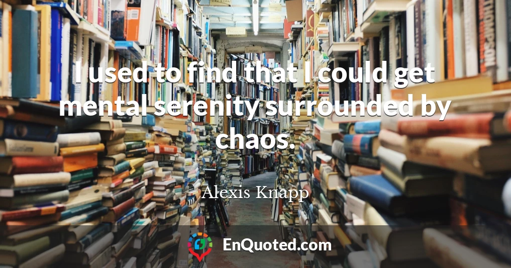 I used to find that I could get mental serenity surrounded by chaos.
