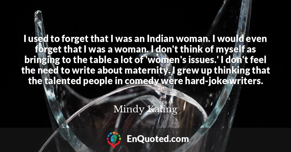 I used to forget that I was an Indian woman. I would even forget that I was a woman. I don't think of myself as bringing to the table a lot of 'women's issues.' I don't feel the need to write about maternity. I grew up thinking that the talented people in comedy were hard-joke writers.