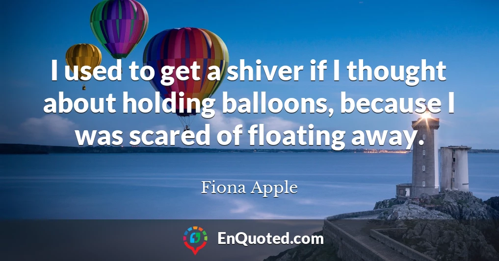 I used to get a shiver if I thought about holding balloons, because I was scared of floating away.