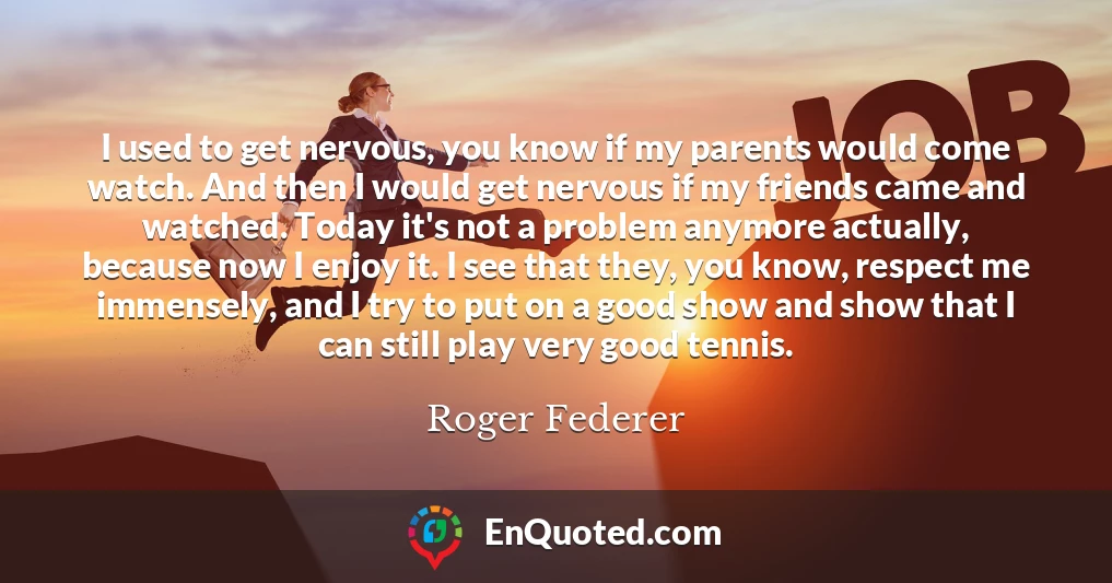 I used to get nervous, you know if my parents would come watch. And then I would get nervous if my friends came and watched. Today it's not a problem anymore actually, because now I enjoy it. I see that they, you know, respect me immensely, and I try to put on a good show and show that I can still play very good tennis.