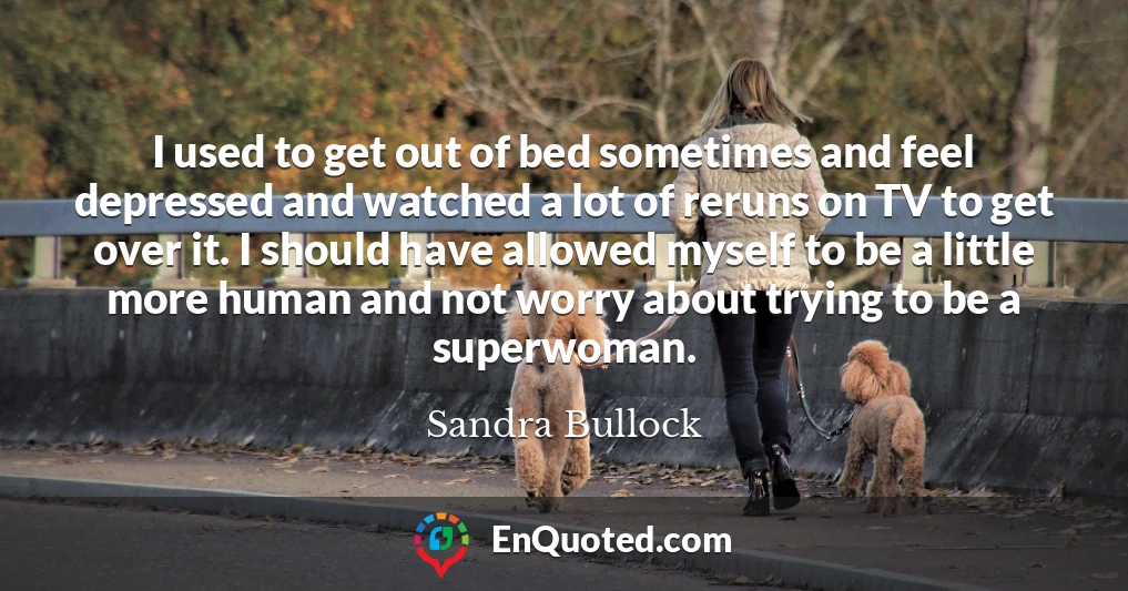 I used to get out of bed sometimes and feel depressed and watched a lot of reruns on TV to get over it. I should have allowed myself to be a little more human and not worry about trying to be a superwoman.