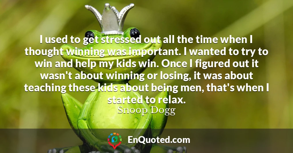 I used to get stressed out all the time when I thought winning was important. I wanted to try to win and help my kids win. Once I figured out it wasn't about winning or losing, it was about teaching these kids about being men, that's when I started to relax.