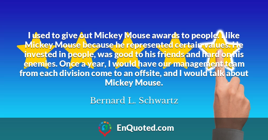I used to give out Mickey Mouse awards to people. I like Mickey Mouse because he represented certain values. He invested in people, was good to his friends and hard on his enemies. Once a year, I would have our management team from each division come to an offsite, and I would talk about Mickey Mouse.