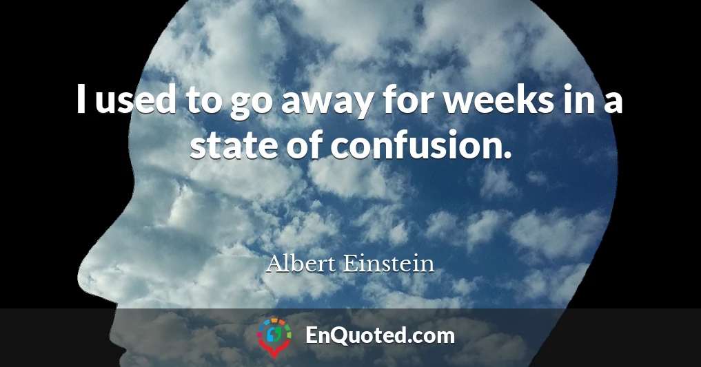 I used to go away for weeks in a state of confusion.