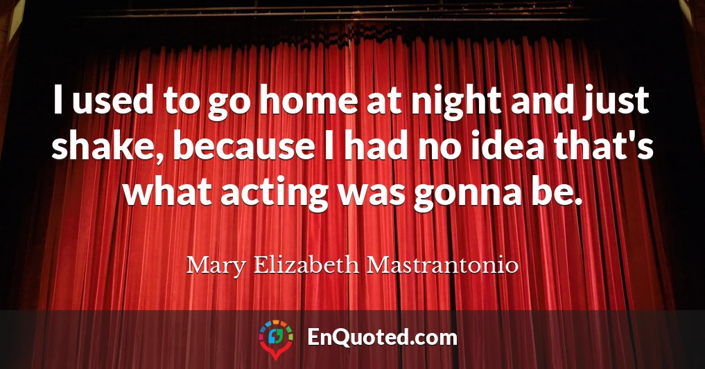 I used to go home at night and just shake, because I had no idea that's what acting was gonna be.