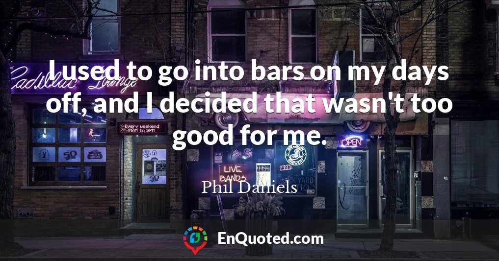 I used to go into bars on my days off, and I decided that wasn't too good for me.