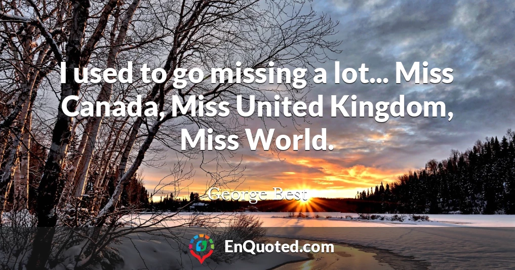 I used to go missing a lot... Miss Canada, Miss United Kingdom, Miss World.