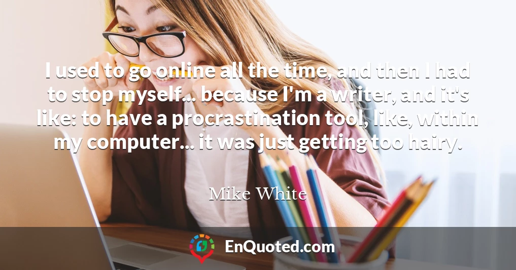 I used to go online all the time, and then I had to stop myself... because I'm a writer, and it's like: to have a procrastination tool, like, within my computer... it was just getting too hairy.