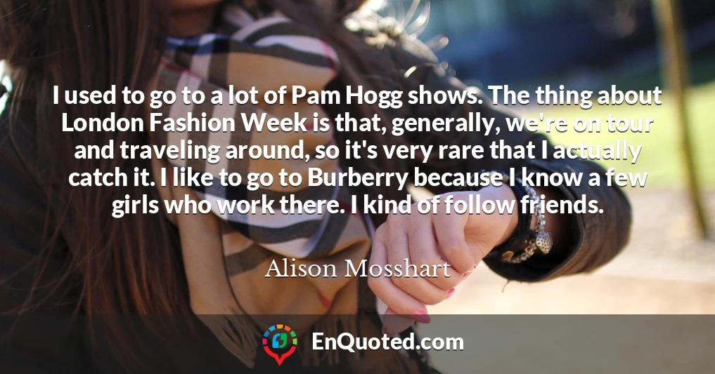 I used to go to a lot of Pam Hogg shows. The thing about London Fashion Week is that, generally, we're on tour and traveling around, so it's very rare that I actually catch it. I like to go to Burberry because I know a few girls who work there. I kind of follow friends.