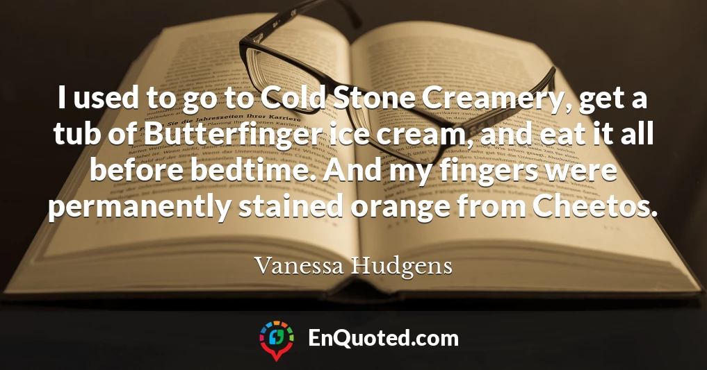 I used to go to Cold Stone Creamery, get a tub of Butterfinger ice cream, and eat it all before bedtime. And my fingers were permanently stained orange from Cheetos.