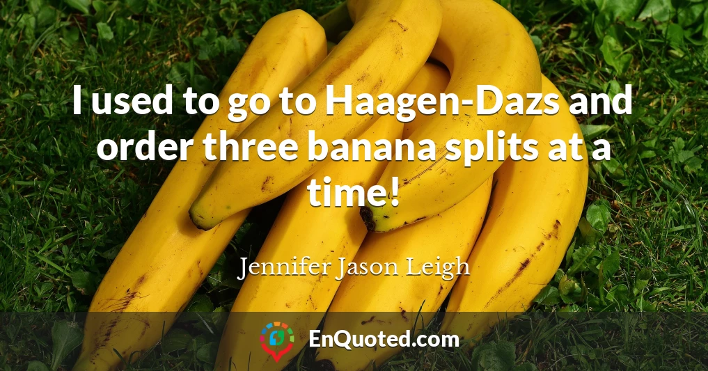 I used to go to Haagen-Dazs and order three banana splits at a time!