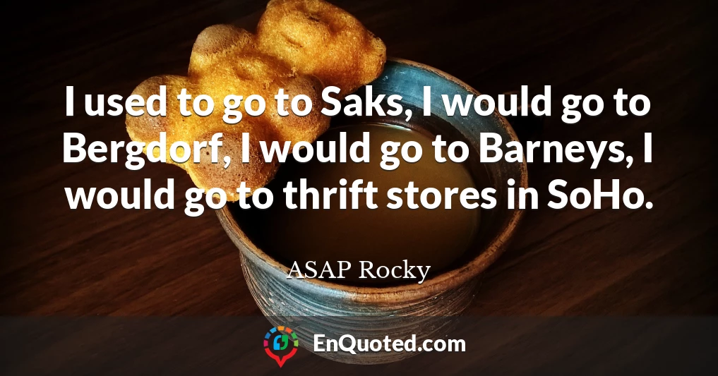 I used to go to Saks, I would go to Bergdorf, I would go to Barneys, I would go to thrift stores in SoHo.