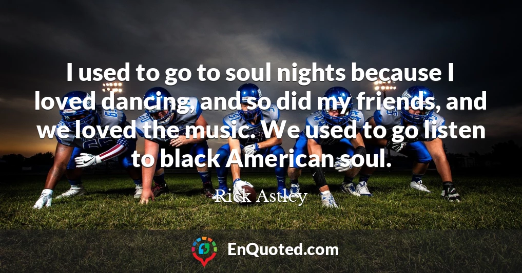 I used to go to soul nights because I loved dancing, and so did my friends, and we loved the music. We used to go listen to black American soul.