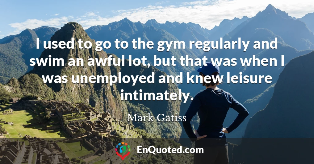 I used to go to the gym regularly and swim an awful lot, but that was when I was unemployed and knew leisure intimately.