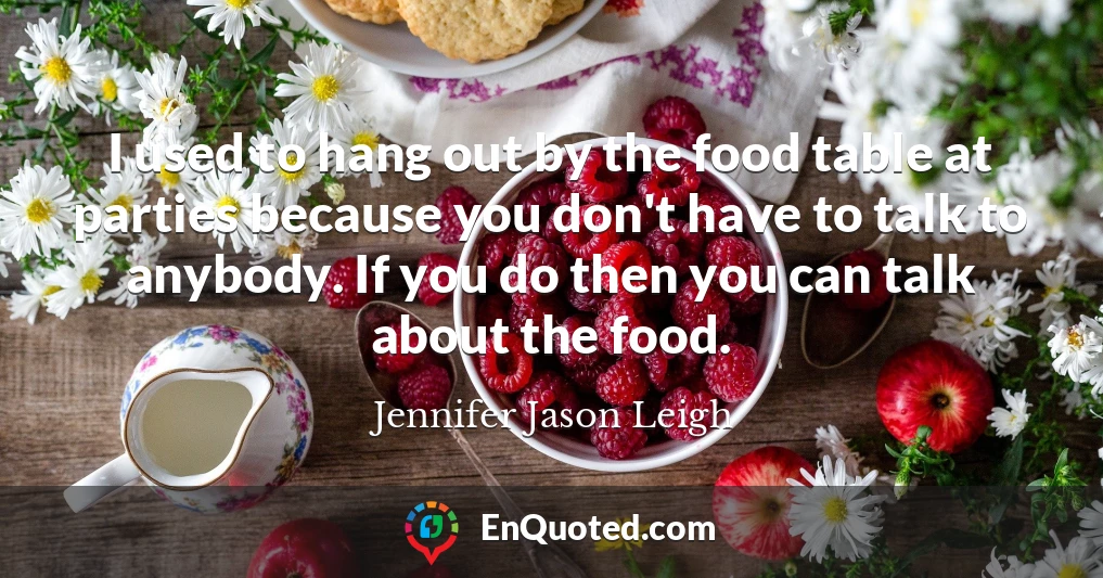 I used to hang out by the food table at parties because you don't have to talk to anybody. If you do then you can talk about the food.