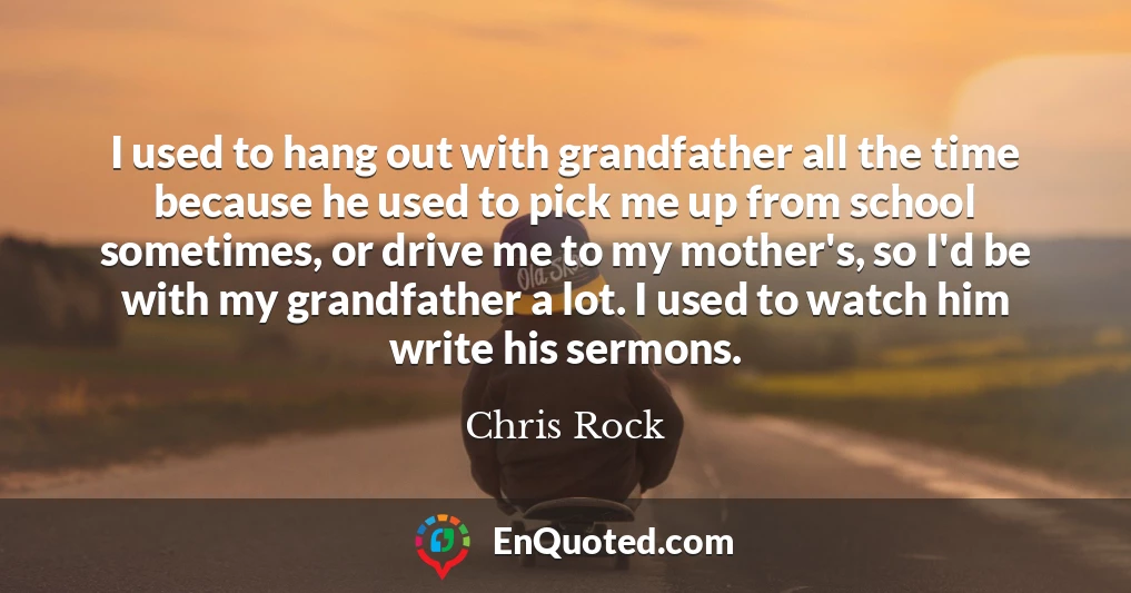 I used to hang out with grandfather all the time because he used to pick me up from school sometimes, or drive me to my mother's, so I'd be with my grandfather a lot. I used to watch him write his sermons.