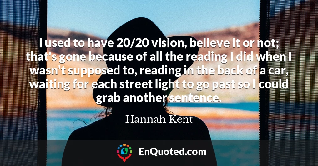 I used to have 20/20 vision, believe it or not; that's gone because of all the reading I did when I wasn't supposed to, reading in the back of a car, waiting for each street light to go past so I could grab another sentence.