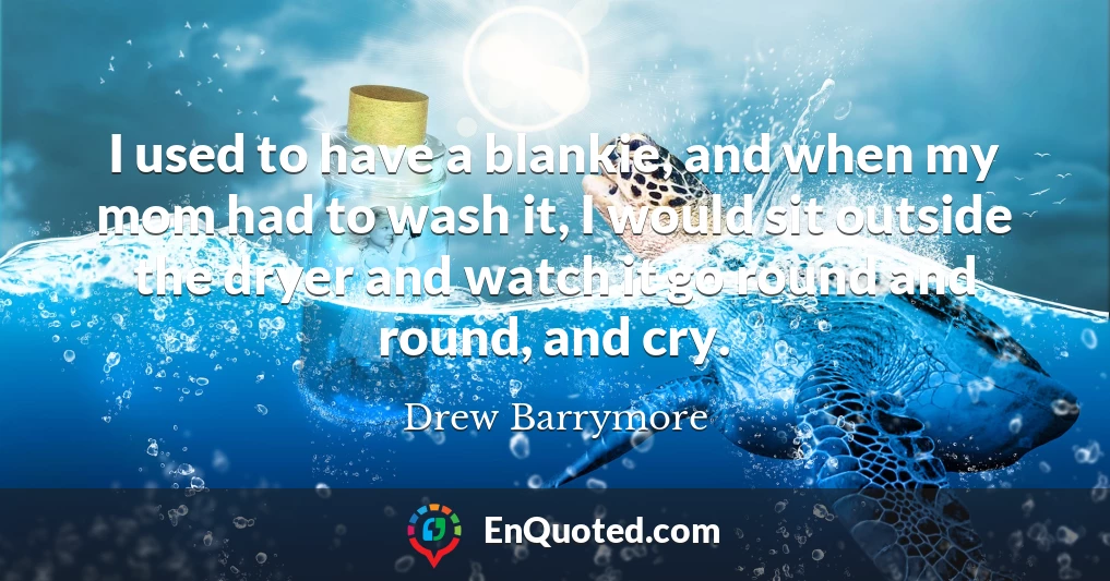 I used to have a blankie, and when my mom had to wash it, I would sit outside the dryer and watch it go round and round, and cry.