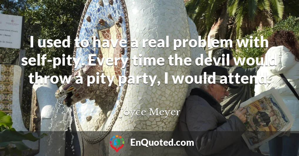 I used to have a real problem with self-pity. Every time the devil would throw a pity party, I would attend.