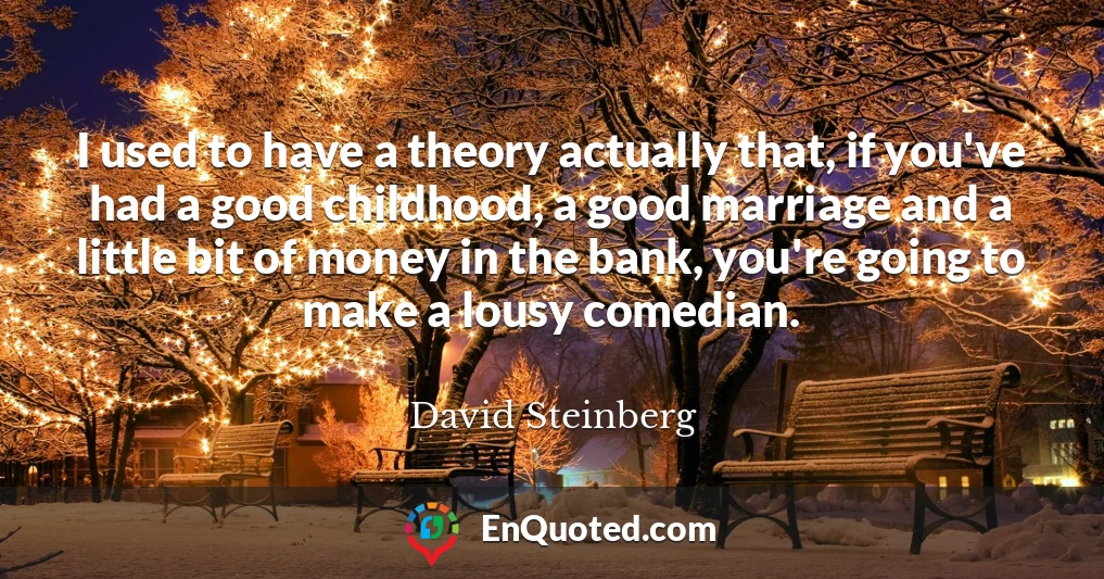 I used to have a theory actually that, if you've had a good childhood, a good marriage and a little bit of money in the bank, you're going to make a lousy comedian.