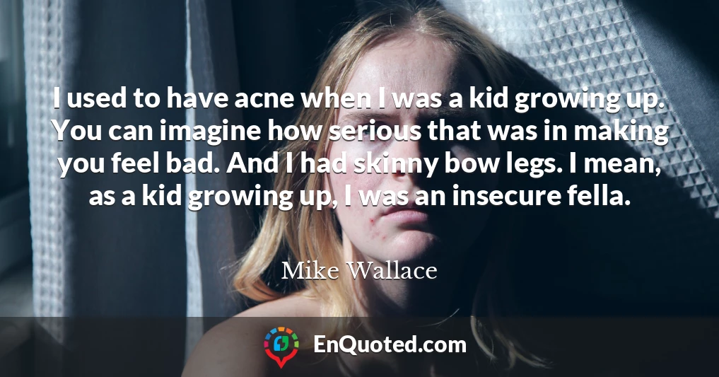 I used to have acne when I was a kid growing up. You can imagine how serious that was in making you feel bad. And I had skinny bow legs. I mean, as a kid growing up, I was an insecure fella.