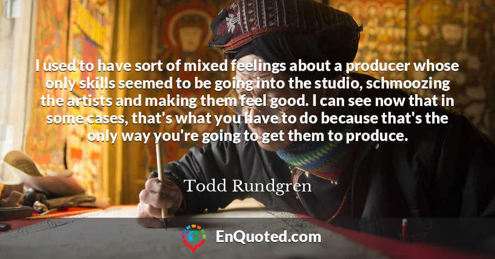 I used to have sort of mixed feelings about a producer whose only skills seemed to be going into the studio, schmoozing the artists and making them feel good. I can see now that in some cases, that's what you have to do because that's the only way you're going to get them to produce.