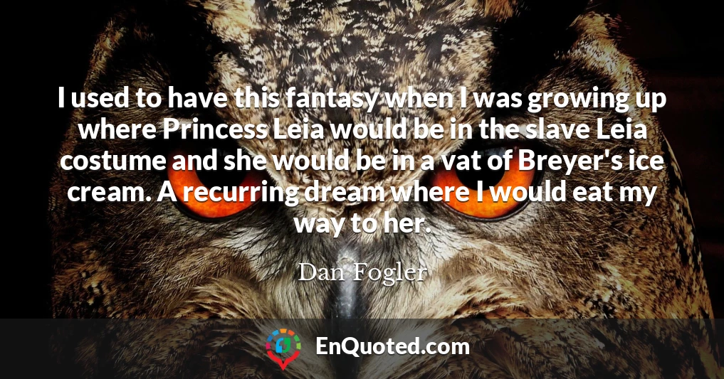 I used to have this fantasy when I was growing up where Princess Leia would be in the slave Leia costume and she would be in a vat of Breyer's ice cream. A recurring dream where I would eat my way to her.