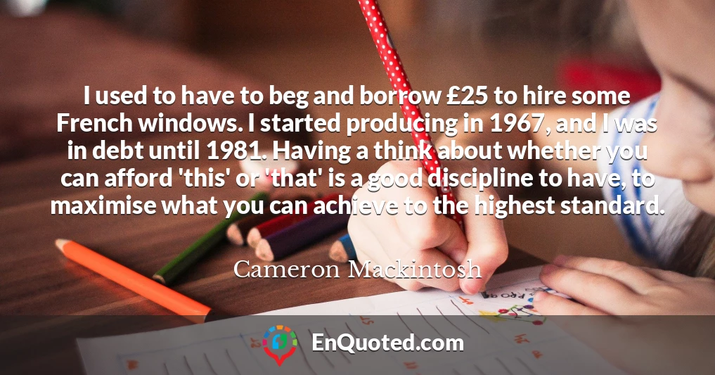 I used to have to beg and borrow £25 to hire some French windows. I started producing in 1967, and I was in debt until 1981. Having a think about whether you can afford 'this' or 'that' is a good discipline to have, to maximise what you can achieve to the highest standard.