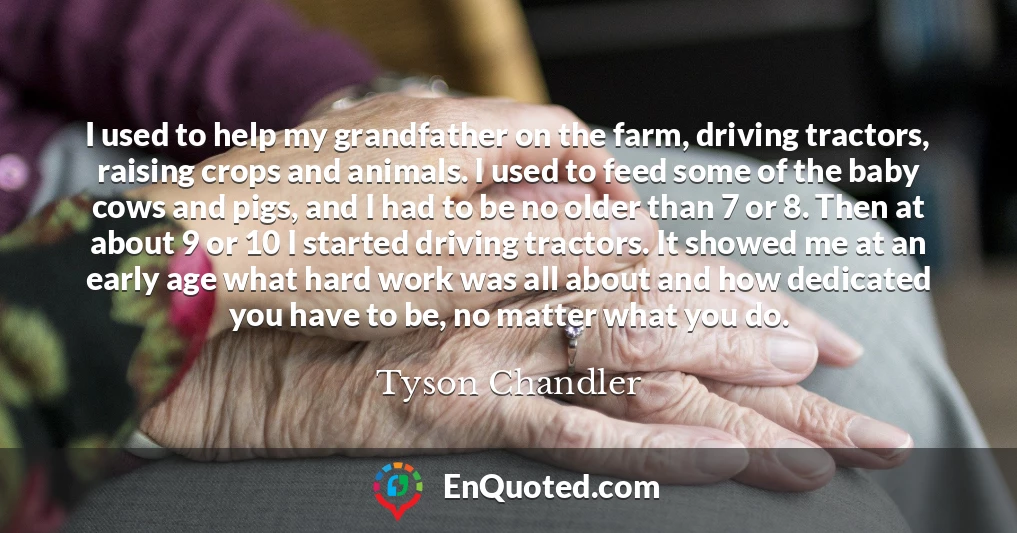 I used to help my grandfather on the farm, driving tractors, raising crops and animals. I used to feed some of the baby cows and pigs, and I had to be no older than 7 or 8. Then at about 9 or 10 I started driving tractors. It showed me at an early age what hard work was all about and how dedicated you have to be, no matter what you do.