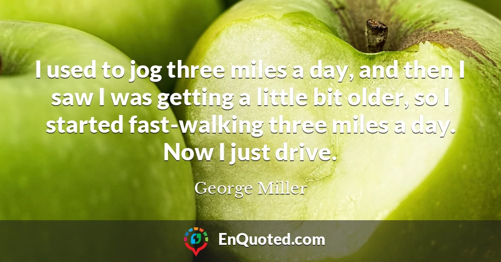 I used to jog three miles a day, and then I saw I was getting a little bit older, so I started fast-walking three miles a day. Now I just drive.