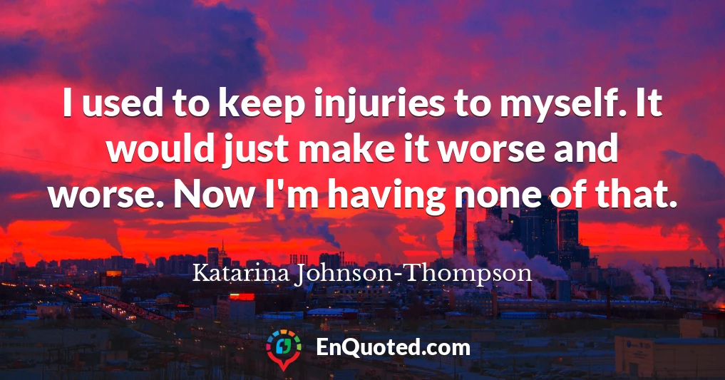 I used to keep injuries to myself. It would just make it worse and worse. Now I'm having none of that.