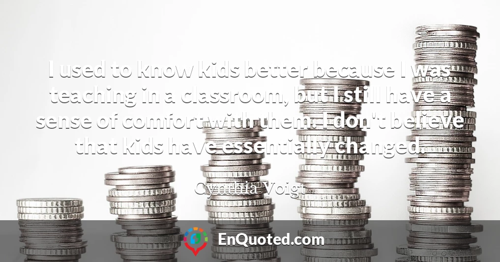 I used to know kids better because I was teaching in a classroom, but I still have a sense of comfort with them. I don't believe that kids have essentially changed.