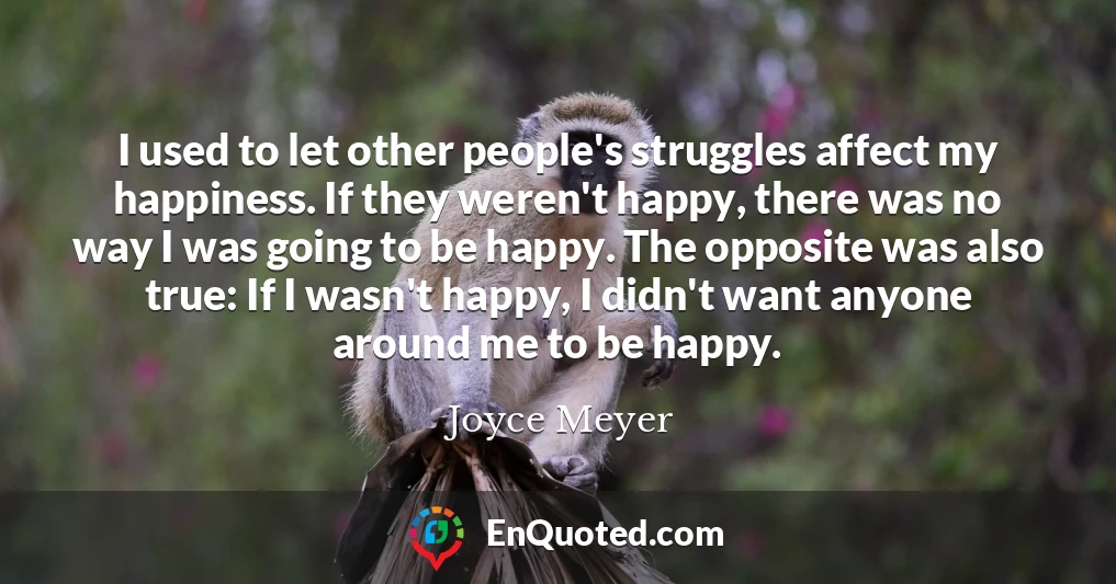 I used to let other people's struggles affect my happiness. If they weren't happy, there was no way I was going to be happy. The opposite was also true: If I wasn't happy, I didn't want anyone around me to be happy.