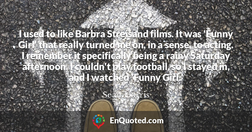 I used to like Barbra Streisand films. It was 'Funny Girl' that really turned me on, in a sense, to acting. I remember it specifically being a rainy Saturday afternoon. I couldn't play football, so I stayed in, and I watched 'Funny Girl.'