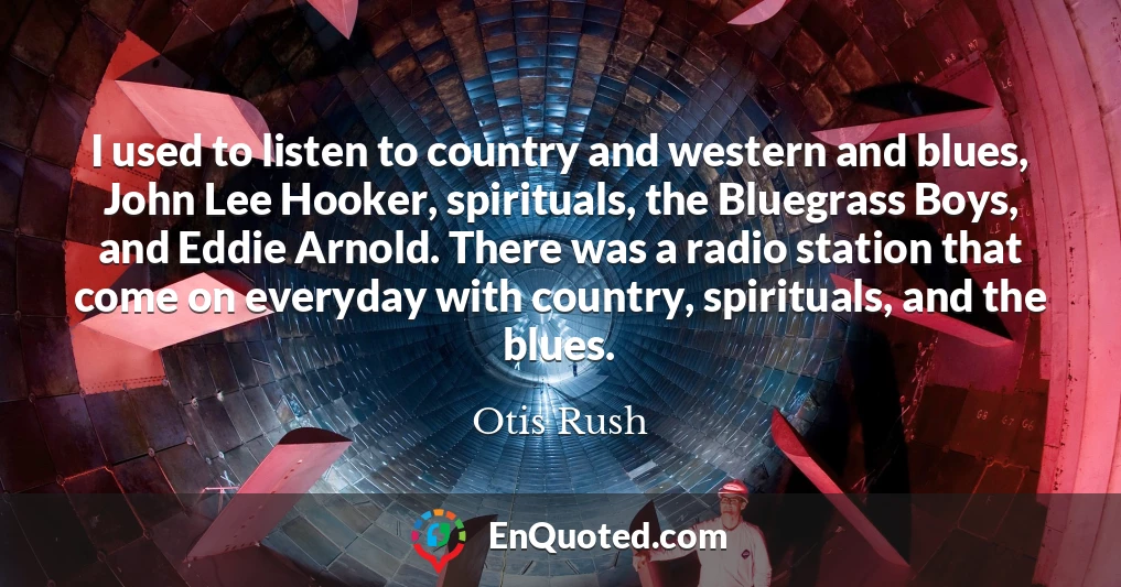 I used to listen to country and western and blues, John Lee Hooker, spirituals, the Bluegrass Boys, and Eddie Arnold. There was a radio station that come on everyday with country, spirituals, and the blues.