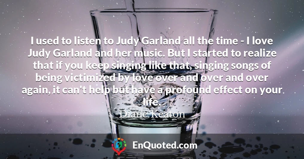 I used to listen to Judy Garland all the time - I love Judy Garland and her music. But I started to realize that if you keep singing like that, singing songs of being victimized by love over and over and over again, it can't help but have a profound effect on your life.