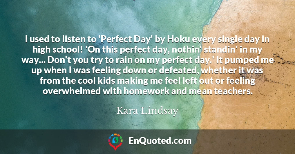 I used to listen to 'Perfect Day' by Hoku every single day in high school! 'On this perfect day, nothin' standin' in my way... Don't you try to rain on my perfect day.' It pumped me up when I was feeling down or defeated, whether it was from the cool kids making me feel left out or feeling overwhelmed with homework and mean teachers.