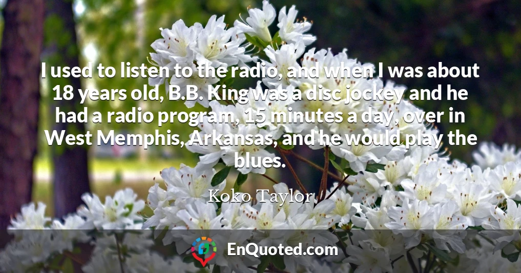 I used to listen to the radio, and when I was about 18 years old, B.B. King was a disc jockey and he had a radio program, 15 minutes a day, over in West Memphis, Arkansas, and he would play the blues.