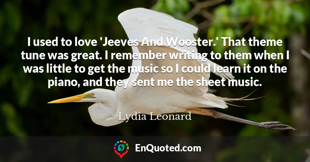 I used to love 'Jeeves And Wooster.' That theme tune was great. I remember writing to them when I was little to get the music so I could learn it on the piano, and they sent me the sheet music.