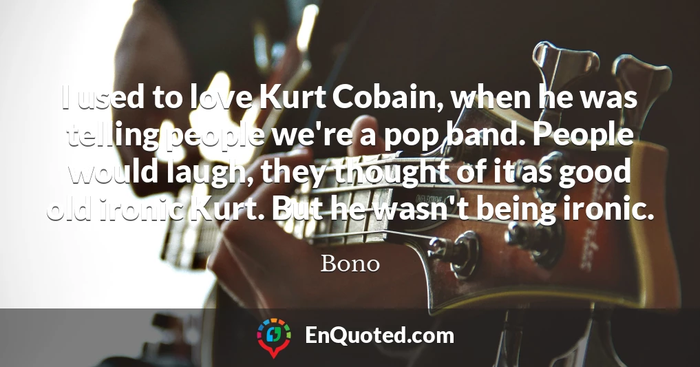 I used to love Kurt Cobain, when he was telling people we're a pop band. People would laugh, they thought of it as good old ironic Kurt. But he wasn't being ironic.