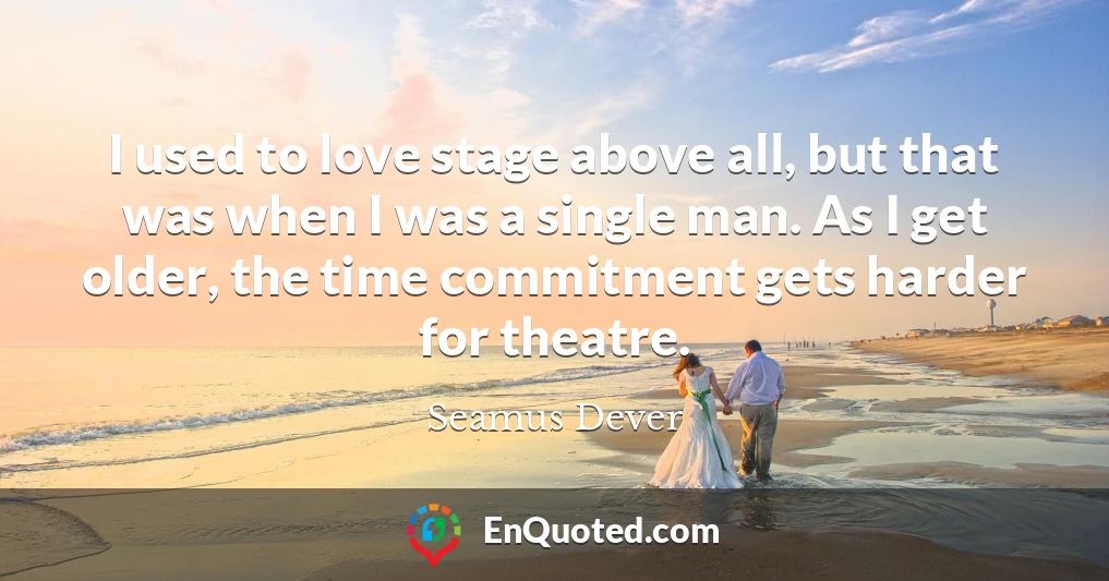 I used to love stage above all, but that was when I was a single man. As I get older, the time commitment gets harder for theatre.