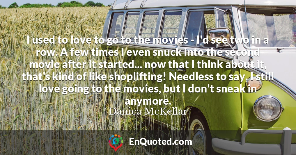 I used to love to go to the movies - I'd see two in a row. A few times I even snuck into the second movie after it started... now that I think about it, that's kind of like shoplifting! Needless to say, I still love going to the movies, but I don't sneak in anymore.