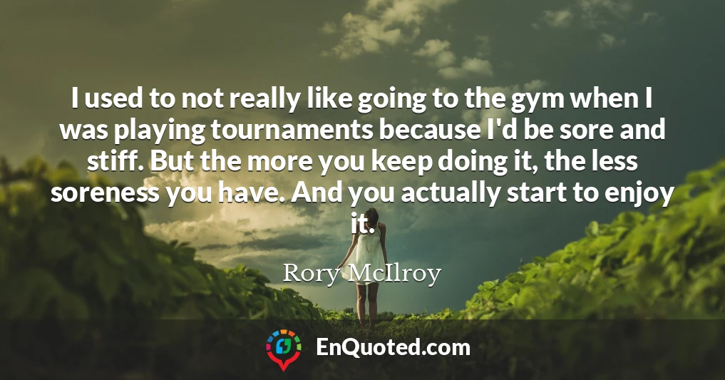 I used to not really like going to the gym when I was playing tournaments because I'd be sore and stiff. But the more you keep doing it, the less soreness you have. And you actually start to enjoy it.
