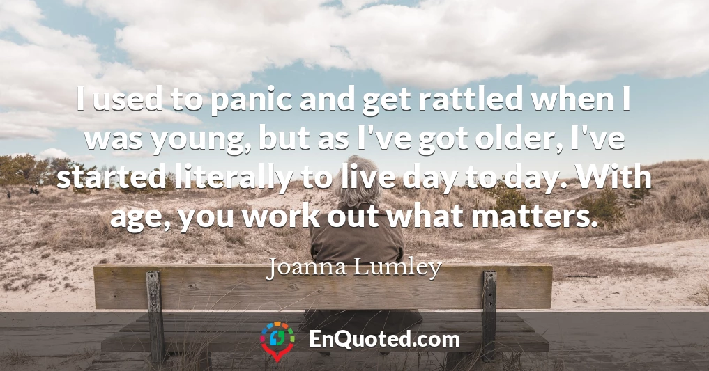 I used to panic and get rattled when I was young, but as I've got older, I've started literally to live day to day. With age, you work out what matters.
