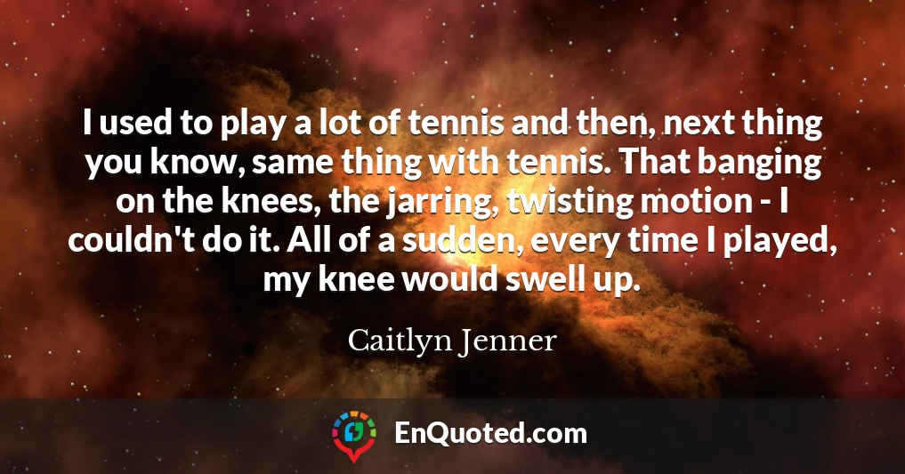 I used to play a lot of tennis and then, next thing you know, same thing with tennis. That banging on the knees, the jarring, twisting motion - I couldn't do it. All of a sudden, every time I played, my knee would swell up.