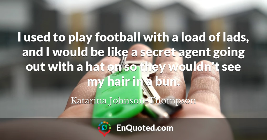 I used to play football with a load of lads, and I would be like a secret agent going out with a hat on so they wouldn't see my hair in a bun.
